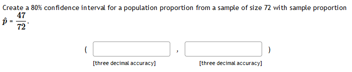 Create a 80% confidence interval for a population proportion from a sample of size 72 with sample proportion
47
72
[three decimal accuracy]
[three decimal accuracy]
