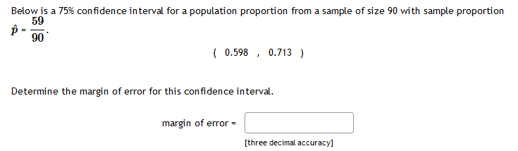 Below is a 75% confidence interval for a population proportion from a sample of size 90 with sample proportion
59
90
( 0.598 , 0.713 )
Determine the margin of error for this confidence interval.
margin of error =
[three decimal accuracy]
