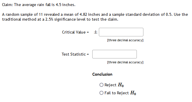 Claim: The average rain fall is 4.5 inches.
A random sample of 11 revealed a mean of 4.82 inches and a sample standard deviation of 0.5. Use the
traditional method at a 2.5% significance level to test the daim.
Critical Value = ±
[three decimal accuracy]
Test Statistic =
[three decimal accuracy]
Conclusion
Reject Ho
O Fail to Reject Ho
