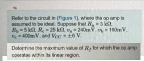 Refer to the circuit in (Figure 1), where the op amp is
assumed to be ideal. Suppose that R, = 3 kl,
R = 5 kn, R. = 25 kn, v, = 240mV, = 160mV,
e = 400mV, and Voc =+6 V.
%3!
Determine the maximum value of Ry for which the op amp
operates within its linear region.
