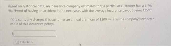 Based on historical data, an insurance company estimates that a particular customer has a 1.7%
likelihood of having an accident in the next year, with the average insurance payout being $2500.
If the company charges this customer an annual premium of $200, what is the company's expected
value of this insurance policy?
Calculator