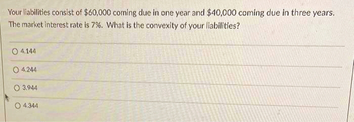 Your liabilities consist of $60,000 coming due in one year and $40,000 coming due in three years.
The market interest rate is 7%. What is the convexity of your liabilities?
O4.144
O 4,244
O 3.944
O 4.344