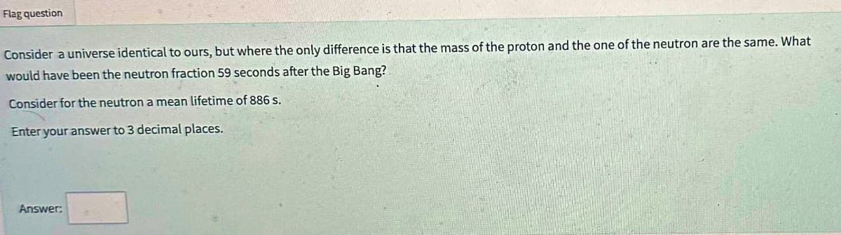 Flag question
Consider a universe identical to ours, but where the only difference is that the mass of the proton and the one of the neutron are the same. What
would have been the neutron fraction 59 seconds after the Big Bang?
Consider for the neutron a mean lifetime of 886 s.
Enter your answer to 3 decimal places.
Answer: