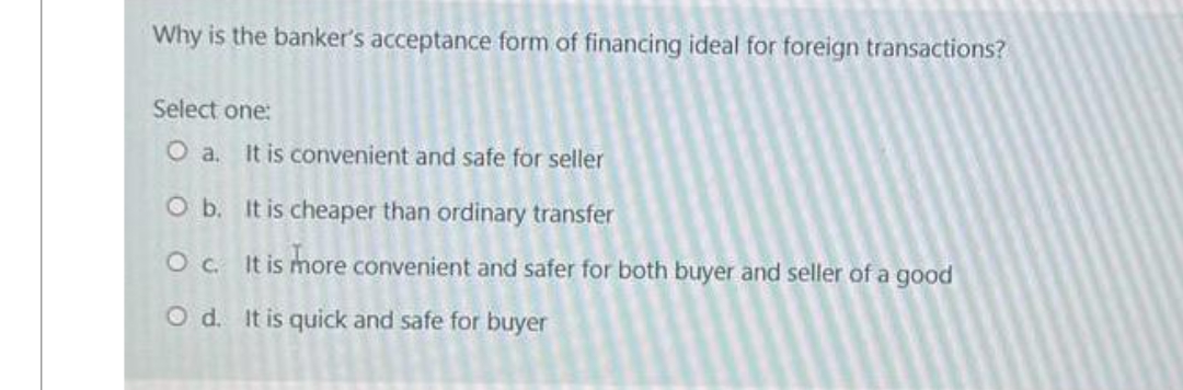 Why is the banker's acceptance form of financing ideal for foreign transactions?
Select one:
O a. It is convenient and safe for seller
O b. It is cheaper than ordinary transfer
O c. It is more convenient and safer for both buyer and seller of a good
O d. It is quick and safe for buyer