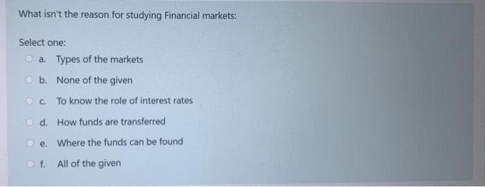 What isn't the reason for studying Financial markets:
Select one:
a. Types of the markets
b. None of the given
c.
To know the role of interest rates
d. How funds are transferred
e.
Of.
Where the funds can be found
All of the given