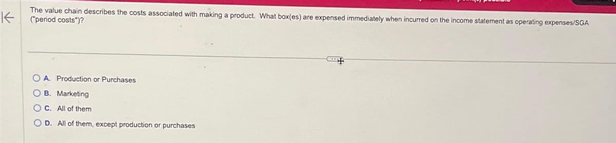 The value chain describes the costs associated with making a product. What box(es) are expensed immediately when incurred on the income statement as operating expenses/SGA
("period costs")?
A. Production or Purchases
B. Marketing
OC. All of them
OD. All of them, except production or purchases
+