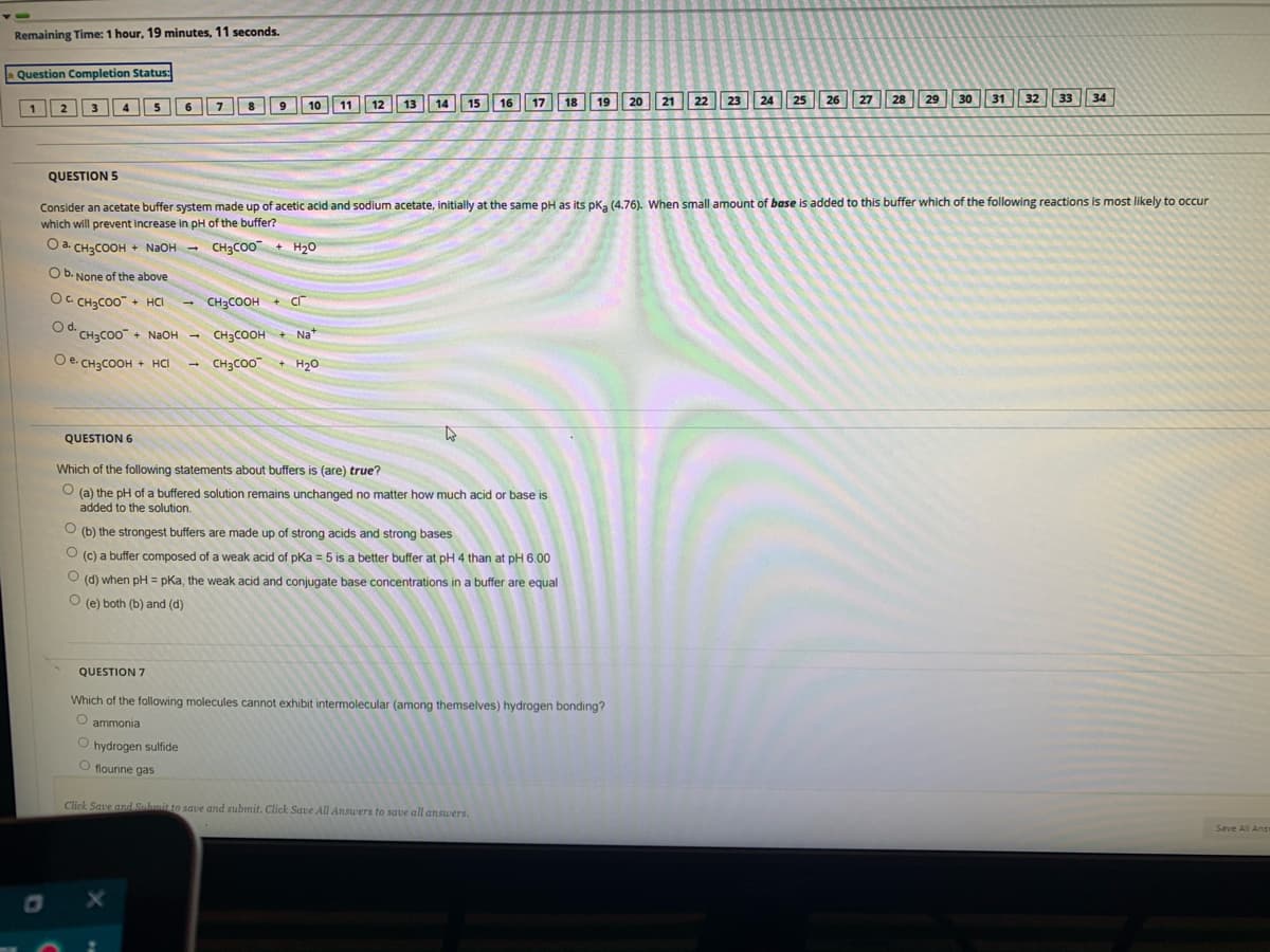 Remaining Time: 1 hour, 19 minutes, 11 seconds.
Question Completion Status:
11
13
14
15
16
17
18
19
20
21
22
23
24
25
26
27
28
29
30
31
32
33
34
2
3
4
6
8
6.
10
12
QUESTION 5
Consider an acetate buffer system made up of acetic acid and sodium acetate, initially at the same pH as its pka (4.76). When small amount of base is added to this buffer which of the following reactions is most likely to occur
which will prevent increase in pH of the buffer?
O a. CH3COOH + N2OH - CH3CO0 + H20
O b. None of the above
OC CH3CO0 + HCI
CH3COOH + Cr
Od.
CH3CO0 + NaOH -
CH3COOH + Na*
O e. CH3COOH + HCI
е.
CH3CO0
+ H20
QUESTION 6
Which of the following statements about buffers is (are) true?
(a) the pH of a buffered solution remains unchanged no matter how much acid or base is
added to the solution.
O (b) the strongest buffers are made up of strong acids and strong bases
(c) a buffer composed of a weak acid of pKa = 5 is a better buffer at pH 4 than at pH 6.00
O (d) when pH = pKa, the weak acid and conjugate base concentrations in a buffer are equal
O (e) both (b) and (d)
QUESTION 7
Which of the following molecules cannot exhibit intermolecular (among themselves) hydrogen bonding?
O ammonia
O hydrogen sulfide
O flourine gas
Click Save and Submit to save and submit. Click Save All Answers to save all answers.
Save All AnS
