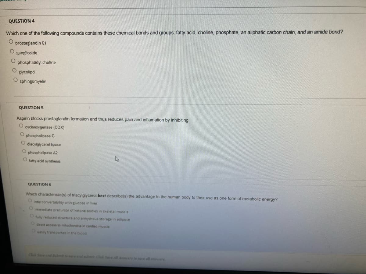 QUESTION 4
Which one of the following compounds contains these chemical bonds and groups: fatty acid, choline, phosphate, an aliphatic carbon chain, and an amide bond?
prostaglandin E1
ganglioside
phosphatidyl choline
glycolipd
sphingomyelin
QUESTION 5
Aspirin blocks prostaglandin formation and thus reduces pain and inflamation by inhibiting
O cyclooxygenase (COX)
phospholipase C
diacylglycerol lipase
phospholipase A2
fatty acid synthesis
QUESTION 6
Which characteristic(s) of triacylglycerol best describe(s) the advantage to the human body to their use as one form of metabolic energy?
O interconvertability with glucose in liver
O immediate precursor of ketone bodies in skeletal muscle
O fully reduced structure and anhydrous storage in adipose
O direct access to mitochondria in cardiac muscle
Oeasily transported in the blood
Click Save and Submit to sate and nubmit. Click Save Al Aners to sace all answers
