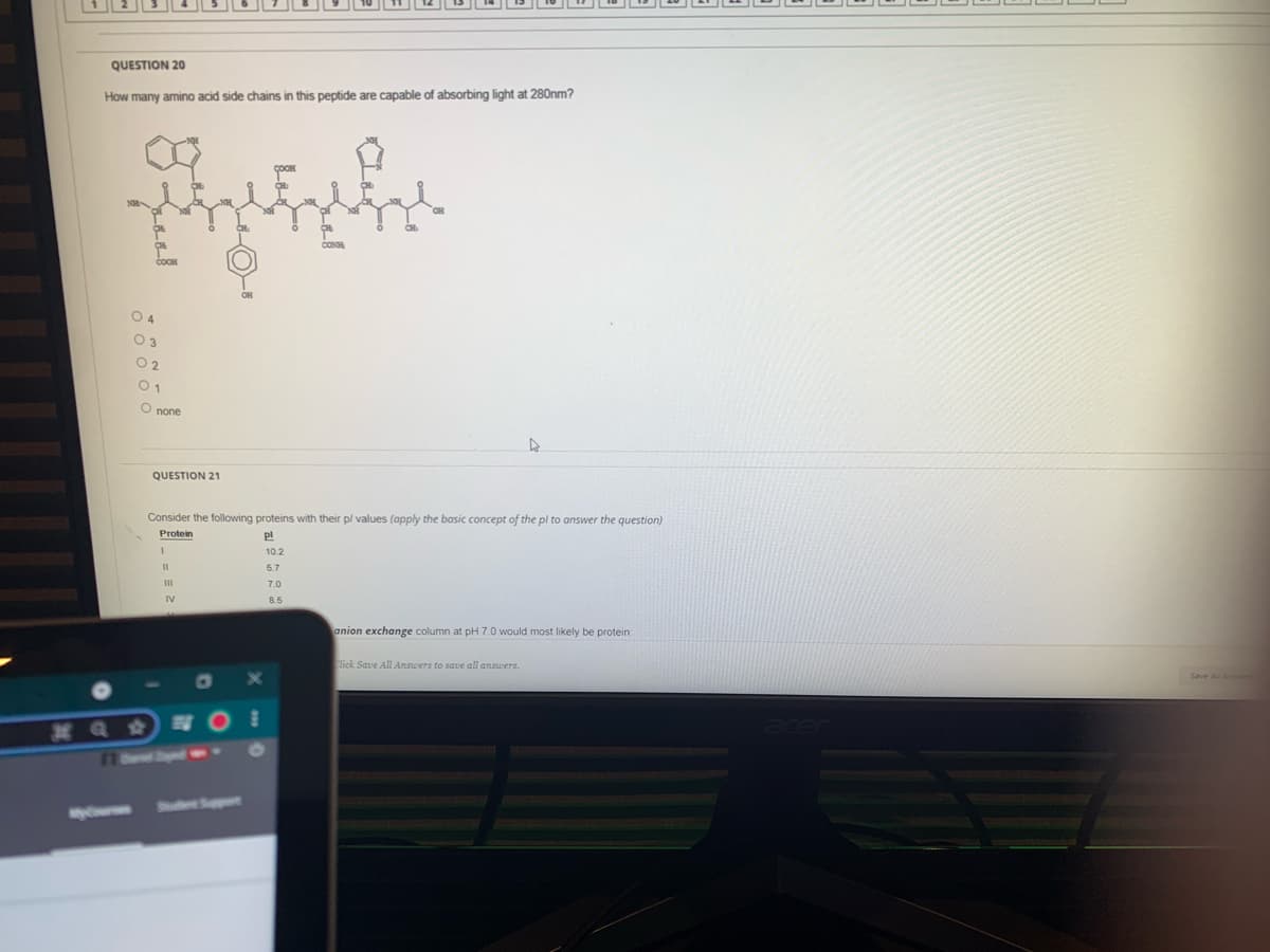 QUESTION 20
How many amino acid side chains in this peptide are capable of absorbing light at 280nm?
O 4
O 2
O none
QUESTION 21
Consider the following proteins with their p/ values (apply the basic concept of the pl to answer the question)
Protein
pl
10.2
II
5.7
7.0
8.5
anion exchange column at pH 7.0 would most likely be protein
lick Save All Answers to save all answers.
38 Q #
O
Sh Spt
your
