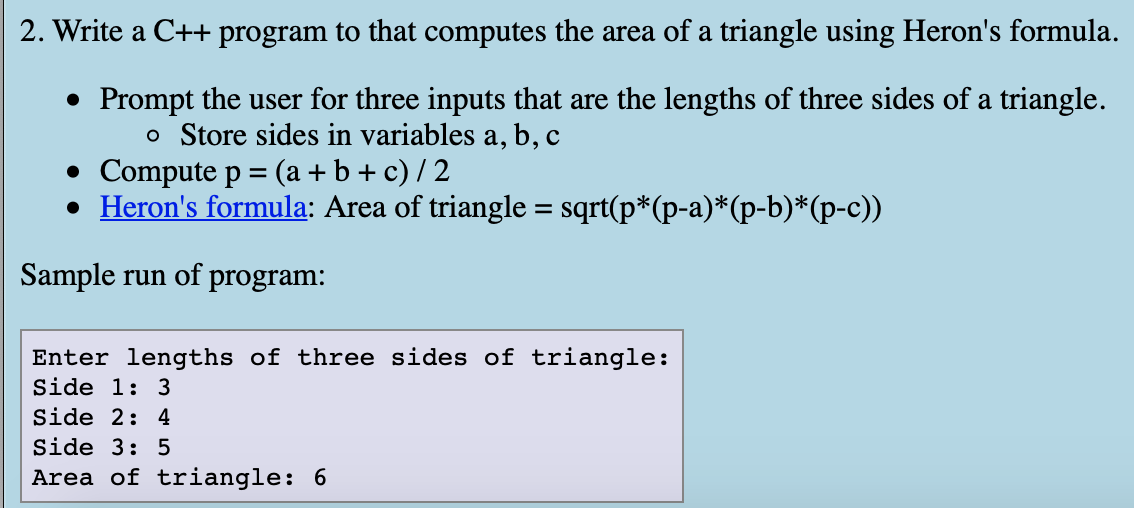 2. Write a C++ program to that computes the area of a triangle using Heron's formula.
• Prompt the user for three inputs that are the lengths of three sides of a triangle.
o Store sides in variables a, b, c
• Compute p = (a + b + c) / 2
• Heron's formula: Area of triangle = sqrt(p*(p-a)*(p-b)*(p-c))
Sample run of program:
Enter lengths of three sides of triangle:
Side 1: 3
Side 2: 4
Side 3: 5
Area of triangle: 6
