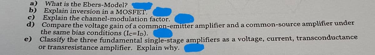 What is the Ebers-Model?
Explain inversion in a MOSFET.
Explain the channel-modulation factor.
d) Compare the voltage gain of a common-emitter amplifier and a common-source amplifier under
the same bias conditions (Ic=ID).
e) Classify the three fundamental single-stage amplifiers as a voltage, current, transconductance
or transresistance amplifier. Explain why.