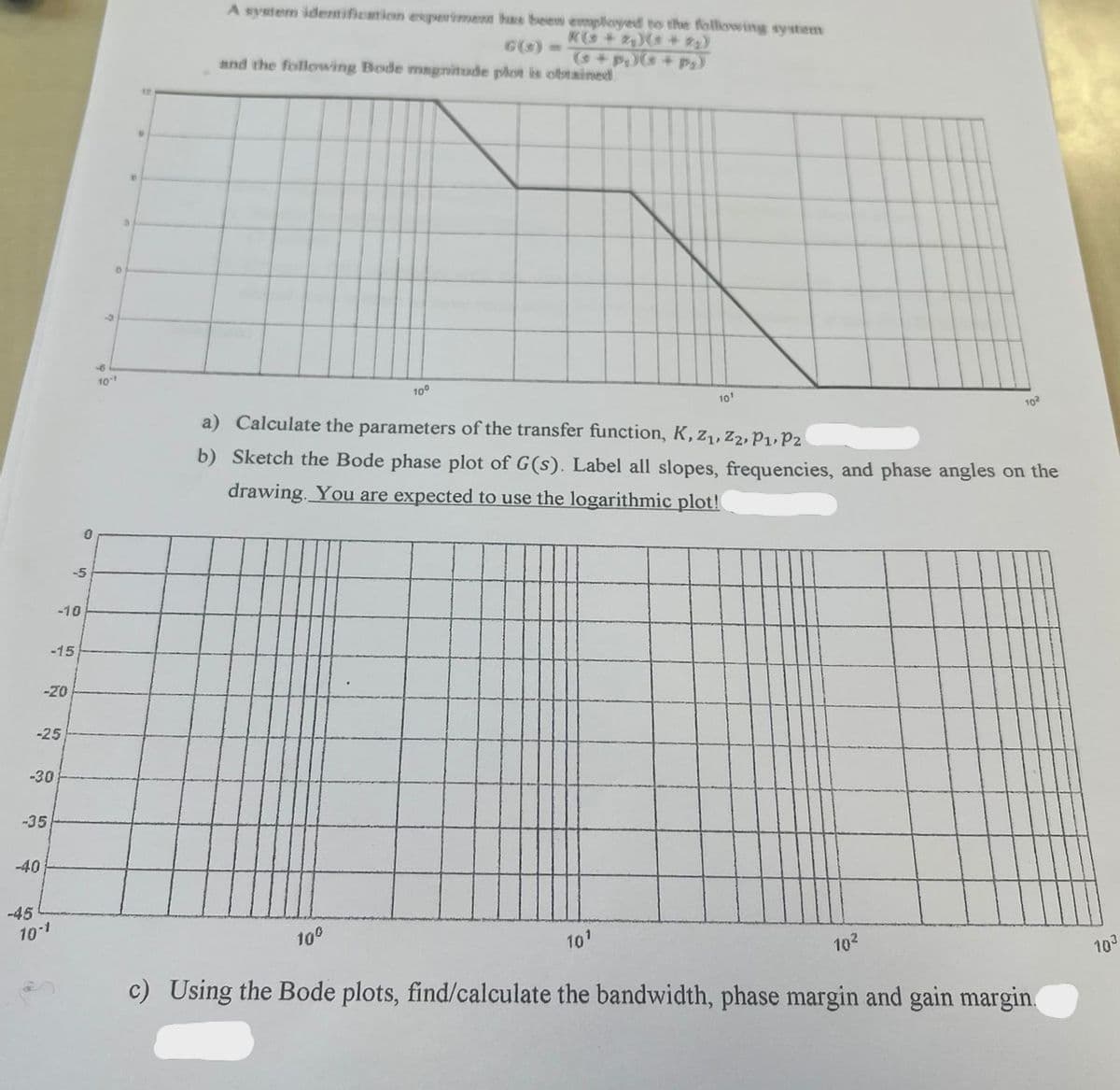 -30
-35
-40
-45
-20
-25
-10
-15
10-1
-5
0
0
10-1
C
3
D
A system identification experiment has been employed to the following system
K(+2₂)(+2₂)
(s+p)(s+p₂)
and the following Bode magnitude plot is obtained
10⁰
10⁰
10¹
a) Calculate the parameters of the transfer function, K, Z₁, Z2, P₁, P2
b) Sketch the Bode phase plot of G(s). Label all slopes, frequencies, and phase angles on the
drawing. You are expected to use the logarithmic plot!
102
10¹
c) Using the Bode plots, find/calculate the bandwidth, phase margin and gain margin.
10²
103