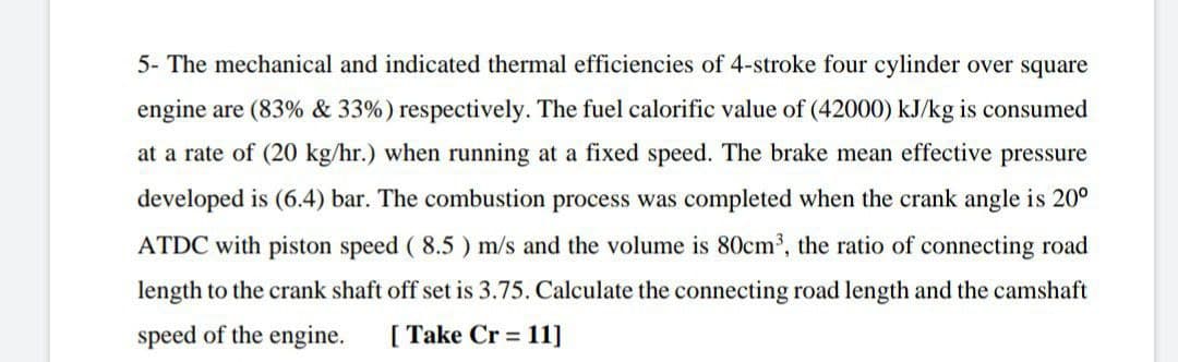 5- The mechanical and indicated thermal efficiencies of 4-stroke four cylinder over square
engine are (83% & 33%) respectively. The fuel calorific value of (42000) kJ/kg is consumed
at a rate of (20 kg/hr.) when running at a fixed speed. The brake mean effective pressure
developed is (6.4) bar. The combustion process was completed when the crank angle is 20°
ATDC with piston speed ( 8.5 ) m/s and the volume is 80cm', the ratio of connecting road
length to the crank shaft off set is 3.75. Calculate the connecting road length and the camshaft
speed of the engine.
[ Take Cr = 11]
