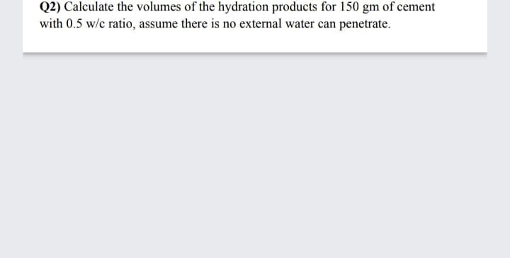 Q2) Calculate the volumes of the hydration products for 150 gm of cement
with 0.5 w/c ratio, assume there is no external water can penetrate.
