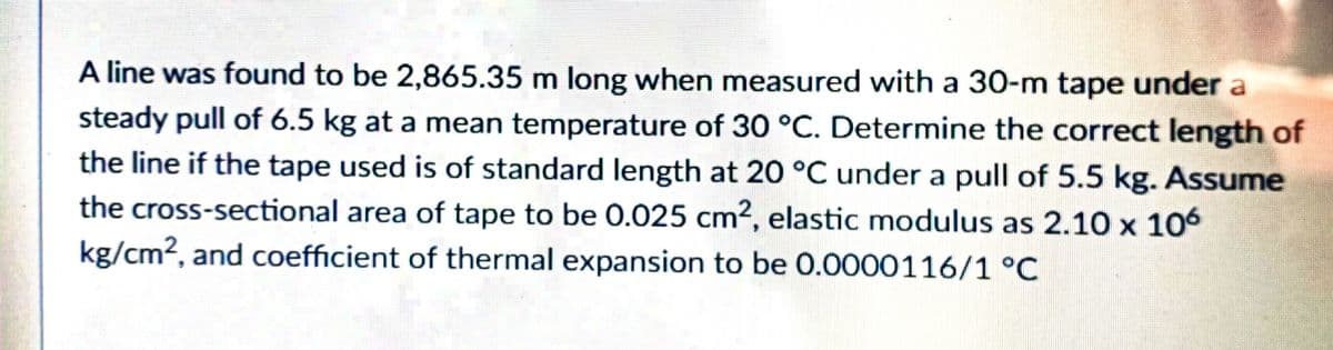 A line was found to be 2,865.35 m long when measured with a 30-m tape under a
steady pull of 6.5 kg at a mean temperature of 30 °C. Determine the correct length of
the line if the tape used is of standard length at 20 °C under a pull of 5.5 kg. Assume
the cross-sectional area of tape to be 0.025 cm², elastic modulus as 2.10 x 106
kg/cm2, and coefficient of thermal expansion to be 0.0000116/1 °C
