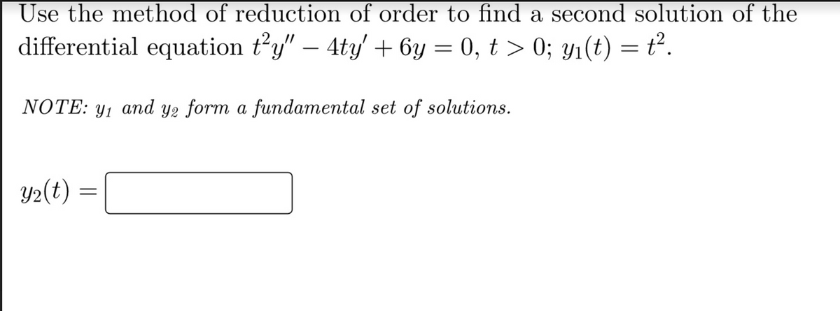 Use the method of reduction of order to find a second solution of the
differential equation t²y" — 4ty' + 6y = 0, t > 0; y₁(t) = t².
NOTE: y₁ and ye form a fundamental set of solutions.
y2
Y₂(t)
=