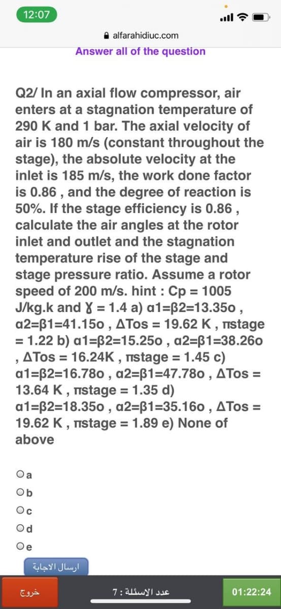 12:07
ll ?
A alfarahidiuc.com
Answer all of the question
Q2/ In an axial flow compressor, air
enters at a stagnation temperature of
290 K and 1 bar. The axial velocity of
air is 180 m/s (constant throughout the
stage), the absolute velocity at the
inlet is 185 m/s, the work done factor
is 0.86 , and the degree of reaction is
50%. If the stage efficiency is 0.86,
calculate the air angles at the rotor
inlet and outlet and the stagnation
temperature rise of the stage and
stage pressure ratio. Assume a rotor
speed of 200 m/s. hint : Cp = 1005
J/kg.k and X = 1.4 a) a1=B2=13.350 ,
a2=B1=41.150 , ATos = 19.62 K , nstage
= 1.22 b) a1=B2=15.250 , a2=B1=38.260
ATos = 16.24K , nstage = 1.45 c)
a1=B2=16.780 , a2=B1=47.780 , ATos =
13.64 K, Tnstage = 1.35 d)
a1=B2=18.350 , a2=B1=35.160 , ATos =
19.62 K , nstage = 1.89 e) None of
%3D
%3D
%3D
above
O a
Ob
Oc
Od
Oe
ارسال الاجابة
خروج
عد د الاسئلة :7
01:22:24
