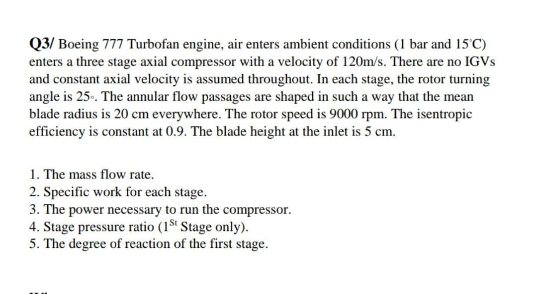 Q3/ Boeing 777 Turbofan engine, air enters ambient conditions (1 bar and 15 C)
enters a three stage axial compressor with a velocity of 120m/s. There are no IGVS
and constant axial velocity is assumed throughout. In each stage, the rotor turning
angle is 25.. The annular flow passages are shaped in such a way that the mean
blade radius is 20 cm everywhere. The rotor speed is 9000 rpm. The isentropic
efficiency is constant at 0.9. The blade height at the inlet is 5 cm.
1. The mass flow rate.
2. Specific work for each stage.
3. The power necessary to run the compressor.
4. Stage pressure ratio (1 Stage only).
5. The degree of reaction of the first stage.
