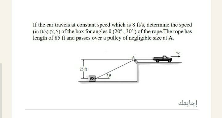 If the car travels at constant speed which is 8 ft/s, determine the speed
(in ft/s) (?, ?) of the box for angles 0 (20° , 30° ) of the rope. The rope has
length of 85 ft and passes over a pulley of negligible size at A.
25 ft
إجابتك
