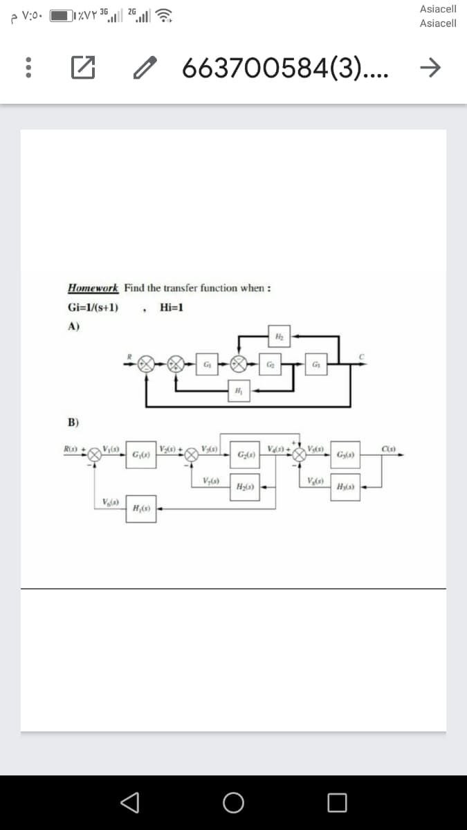 Asiacell
e V:0.
Di%vy 36
26 a
Asiacell
663700584(3).... →
Homework Find the transfer function when :
Gi=1/(s+1)
Hi=1
A)
G
B)
Ris) +
V(s)
Vas) +
Vas)
G(6)
Gy(s)
V,(s)
V,(s)
H;(3)
H3(s)
Vla)
