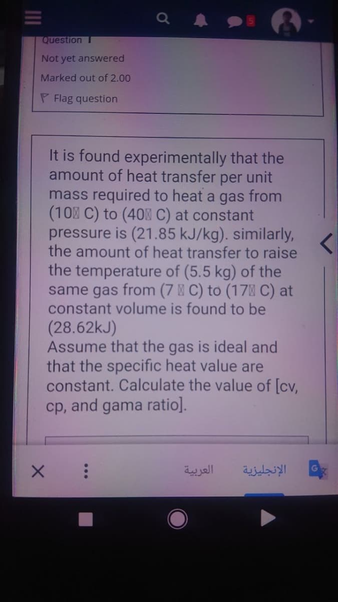 Question T
Not yet answered
Marked out of 2.00
P Flag question
It is found experimentally that the
amount of heat transfer per unit
mass required to heat a gas from
(10% C) to (40 C) at constant
pressure is (21.85 kJ/kg). similarly,
the amount of heat transfer to raise
the temperature of (5.5 kg) of the
same gas from (7 C) to (17 C) at
constant volume is found to be
(28.62kJ)
Assume that the gas is ideal and
that the specific heat value are
constant. Calculate the value of [cv,
cp, and gama ratio].
العربية
الإنجليزية
