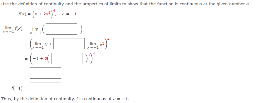 Use the definition of continuity and the properties of limits to show that the function is continuous at the given number a.
f(x) = (x + 2x³) ²,
lim_ f(x)
X→-1
=
=
-
lim
X→-1
||
lim x +
X→-1
= (-₁ + ² ( [
1
a = -1
4
4
²+³) ²
+3
lim
X→-1
4
D)
f(-1) =
Thus, by the definition of continuity, f is continuous at a = -1.