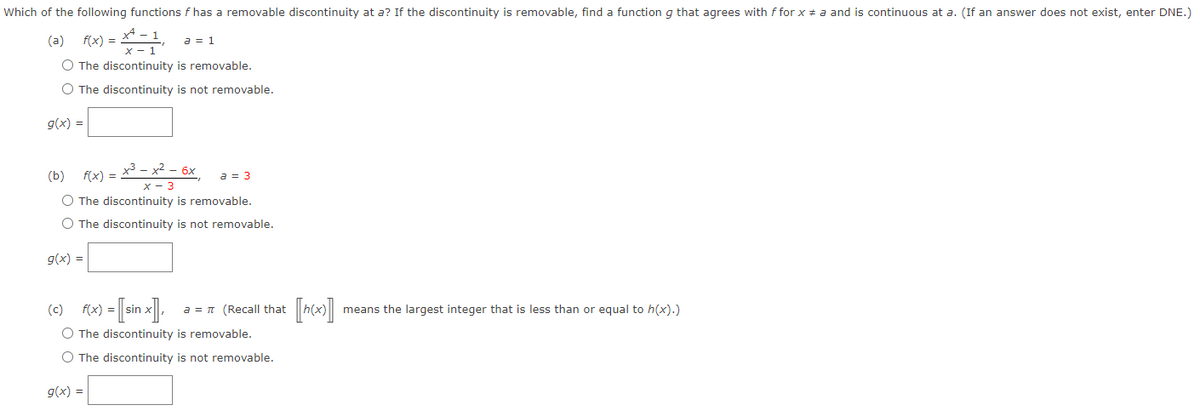 Which of the following functions f has a removable discontinuity at a? If the discontinuity is removable, find a function g that agrees with f for x = a and is continuous at a. (If an answer does not exist, enter DNE.)
(a) f(x) = x=-1₁ a = 1
O The discontinuity is removable.
O The discontinuity is not removable.
g(x) =
(b) f(x) = x³ − x² − 6x, a = 3
x - 3
O The discontinuity is removable.
O The discontinuity is not removable.
g(x) =
(c) f(x) = [sin x], a = π (Recall that
O The discontinuity is removable.
O The discontinuity is not removable.
g(x) =
means the largest integer that is less than or equal to h(x).)