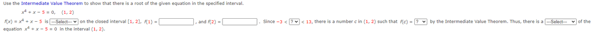 Use the Intermediate Value Theorem to show that there is a root of the given equation in the specified interval.
x + x- 5 = 0, (1, 2)
f(x) = x² + x - 5 is---Select--- on the closed interval [1, 2], f(1) =
equation x + x - 5 = 0 in the interval (1, 2).
, and f(2)=
Since -3 <?< 13, there is a number c in (1, 2) such that f(c) = ? by the Intermediate Value Theorem. Thus, there is a [---Select---
of the