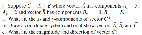 | Suppose Č= Á + B where vector A has components A, = 5,
A, = 2 and vector B has components B,= -3, B,= -5.
a. What are the x- and y-components of vector C?
b. Draw a coordinate system and on it show vectors Á, B, and Č.
c. What are the magnitude and direction of vector Č?
y
