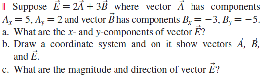 I| Suppose E = 2Á + 3B _where vector A has components
A = 5, A, = 2 and vector B has components By=-3, B,= -5.
a. What are the x- and y-components of vector É?
b. Draw a coordinate system and on it show vectors Ã, B,
and Ē.
c. What are the magnitude and direction of vector É?
