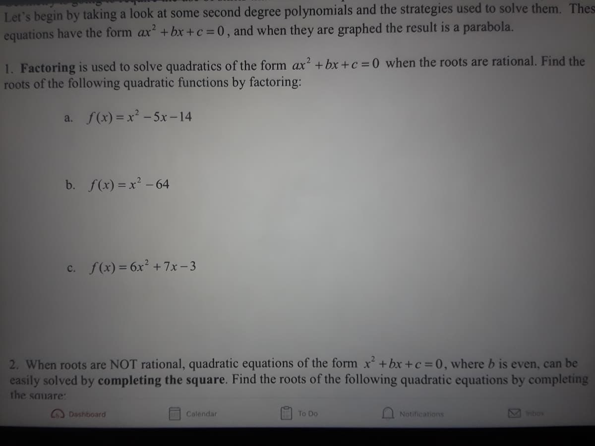 Let's begin by taking a look at some second degree polynomials and the strategies used to solve them. Thes
equations have the form ax +bx+c =0, and when they are graphed the result is a parabola.
1. Factoring is used to solve quadratics of the form ax? +bx+c = 0 when the roots are rational. Find the
roots of the following quadratic functions by factoring:
a. f(x) = x² - 5x – 14
b. f(x) = x² -64
c. f(x) = 6x² +7x- 3
2. When roots are NOT rational, quadratic equations of the form x+bx+c =0, where b is even, can be
easily solved by completing the square. Find the roots of the following quadratic equations by completing
the sauare:
Dashboard
Calendar
To Do
Notifications
Inbox
