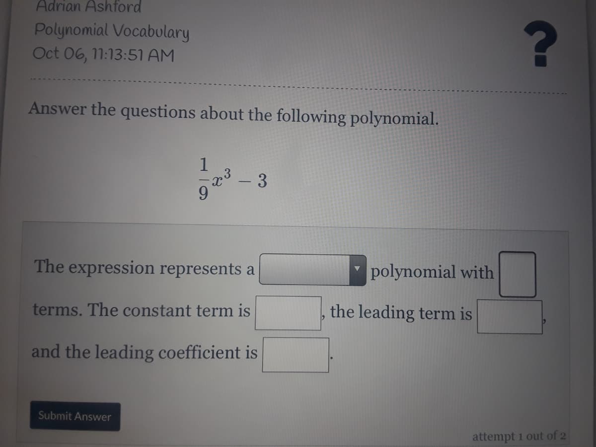Adrian Ashford
Polynomial Vocabulary
Oct 06, 11:13:51 AM
Answer the questions about the following polynomial.
1
- 3
The expression represents a
polynomial with
terms. The constant term is
the leading term is
and the leading coefficient is
Submit Answer
attempt 1 out of 2

