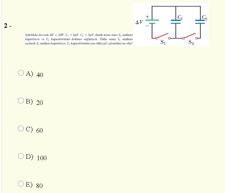 |C2
+
AV
1.
2 -
Şekildeki devrede AV = 20V, C, = 6µF, Cz = 3µF olmak üzere önce S, anahtarı
kapatılıyor ve C, kapasitörünün dolması sağlanıyor. Daha sonra S, anahtarı
açılarak Sz anahtarı kapatılıyor. C; kapasitörünün son yükü (µC cinsinden) ne olur?
S2
O A) 40
В) 20
O C) 60
O D) 100
O E) 80
