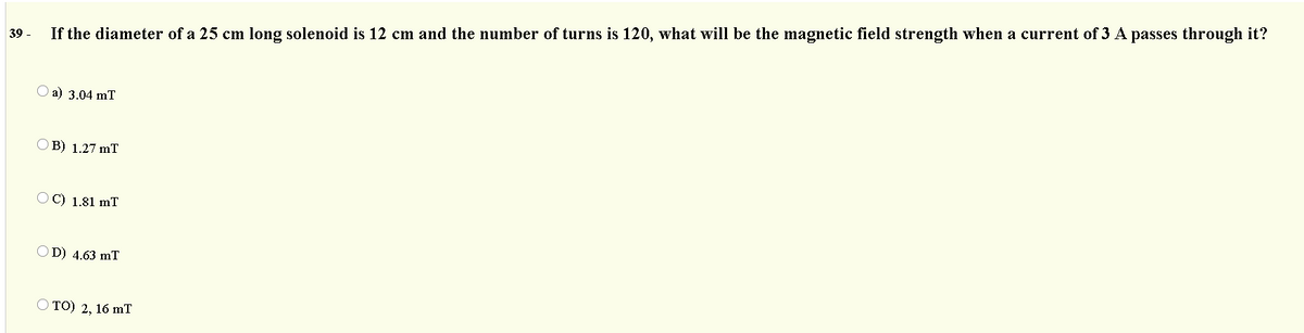 39 -
If the diameter of a 25 cm long solenoid is 12 cm and the number of turns is 120, what will be the magnetic field strength when a current of 3 A passes through it?
a) 3.04 mT
B) 1.27 mT
O C) 1.81 mT
D) 4.63 mT
Ото) 2, 16 mT
