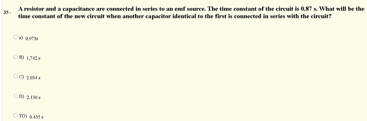 A resistor and a capacitance are connected in series to an emf source. The time constant of the circuit is 0.87 s. What will be the
35 -
time constant of the new circuit when another capacitor identical to the first is connected in series with the circuit?
O a) 0.973s
O B) 1,742 s
O C) 2.034 s
O D) 2.136 s
O TO) 0.435 s
