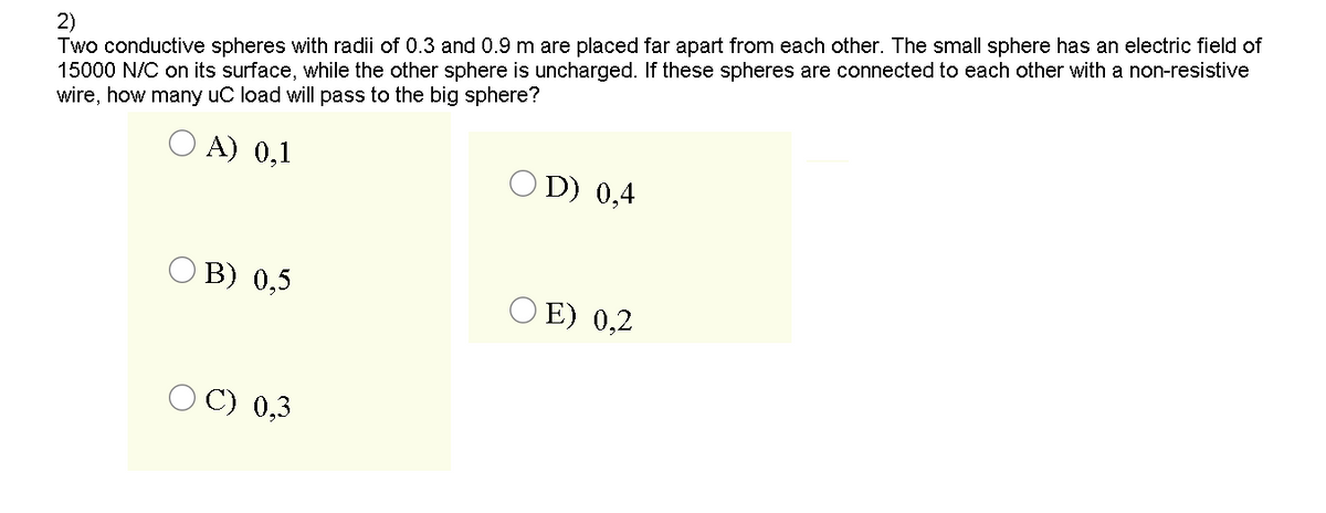 2)
Two conductive spheres with radii of 0.3 and 0.9 m are placed far apart from each other. The small sphere has an electric field of
15000 N/C on its surface, while the other sphere is uncharged. If these spheres are connected to each other with a non-resistive
wire, how many uC load will pass to the big sphere?
A) 0,1
O D) 0,4
O B) 0,5
O E) 0,2
O C) 0,3
