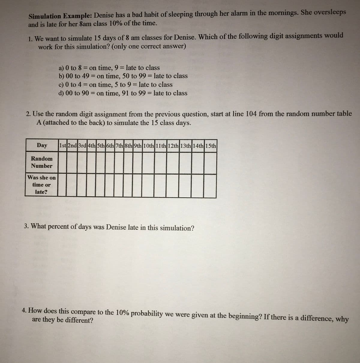 Simulation Example: Denise has a bad habit of sleeping through her alarm in the mornings. She oversleeps
and is late for her 8am class 10% of the time.
1. We want to simulate 15 days of 8 am classes for Denise. Which of the following digit assignments would
work for this simulation? (only one correct answer)
a) 0 to 8 = on time, 9 = late to class
b) 00 to 49 = on time, 50 to 99 = late to class
c) 0 to 4 = on time, 5 to 9 = late to class
d) 00 to 90 = on time, 91 to 99 = late to class
%3D
%3D
2. Use the random digit assignment from the previous question, start at line 104 from the random number table
A (attached to the back) to simulate the 15 class days.
Day
1st 2nd 3rd 4th Sth 6th 7th 8th 9th10th 11th 12th 13th 14th 15th
Random
Number
Was she on
time or
late?
3. What percent of days was Denise late in this simulation?
4. How does this compare to the 10% probability we were given at the beginning? If there is a difference, why
are they be different?
