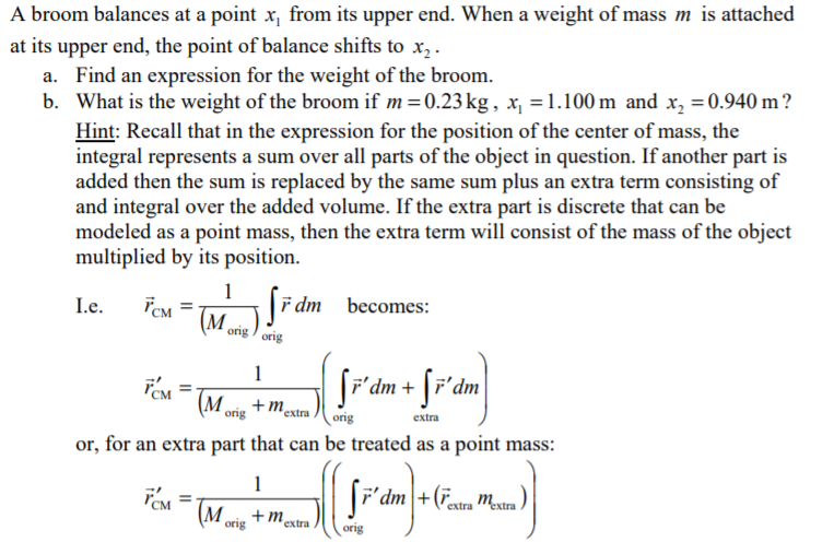 A broom balances at a point x from its upper end. When a weight of mass m is attached
at its upper end, the point of balance shifts to x
a. Find an expression for the weight of the broom
b. What is the weight of the broom if m = 0.23 kg, x = 1.100 m and x 0.940 m?
Hint: Recall that in the expression for the position of the center of mass, the
integral represents a sum over all parts of the object in question. If another part is
added then the sum is replaced by the same sum plus an extra term consisting of
and integral over the added volume. If the extra part is discrete that can be
modeled as a point mass, then the extra term will consist of the mass of the object
multiplied by its position
F dm becomes:
Ie
M
orig orig
mextra
(M ons
extra
orig
or, for an extra part that can be treated as a point mass
F'dmrextra Mextra
(M onis
+mestra
orig
