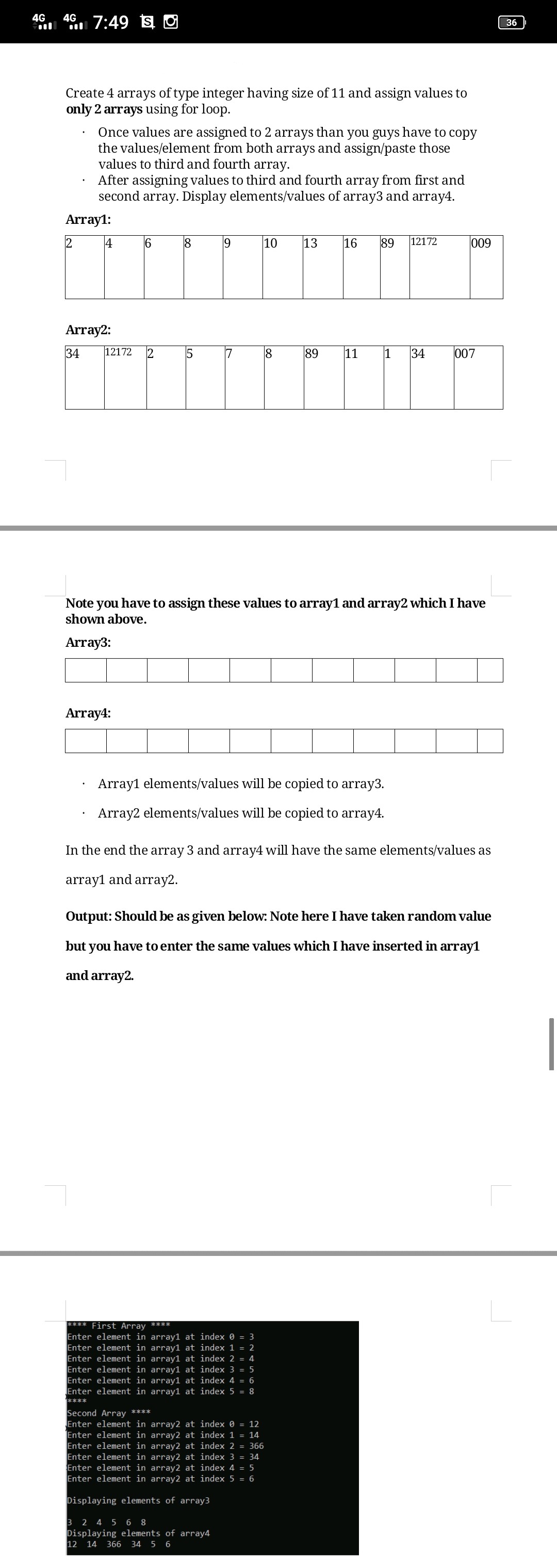 4G
4G
7:49 s O
36
Create 4 arrays of type integer having size of 11 and assign values to
only 2 arrays using for loop.
Once values are assigned to 2 arrays than you guys have to copy
the values/element from both arrays and assign/paste those
values to third and fourth array.
After assigning values to third and fourth array from first and
second array. Display elements/values of array3 and array4.
Array1:
4
16
18
10
13
16
89
12172
009
Array2:
34
12172
2
5
8
89
11
1
34
007
Note you have to assign these values to array1 and array2 which I have
shown above.
Array3:
Array4:
Array1 elements/values will be copied to array3.
Array2 elements/values will be copied to array4.
In the end the array 3 and array4 will have the same elements/values as
array1 and array2.
Output: Should be as given below: Note here I have taken random value
but you have to enter the same values which I have inserted in array1
and array2.
**** First Arrav ****
Enter element in array1 at index 0 = 3
Enter element in array1 at index 1 = 2
Enter element in array1 at index 2 = 4
Enter element in array1 at index 3 = 5
Enter element in array1 at index 4 = 6
Enter element in array1 at index 5 = 8
****
Second Array
Enter element in array2 at index 0 = 12
Enter element in array2 at index 1 = 14
Enter element in array2 at index 2 = 366
Enter element in array2 at index 3 = 34
Enter element in array2 at index 4 = 5
Enter element in array2 at index 5 = 6
****
Displaying elements of array3
3 2 4 5 6 8
Displaying elements of array4
12 14 366 34 5 6

