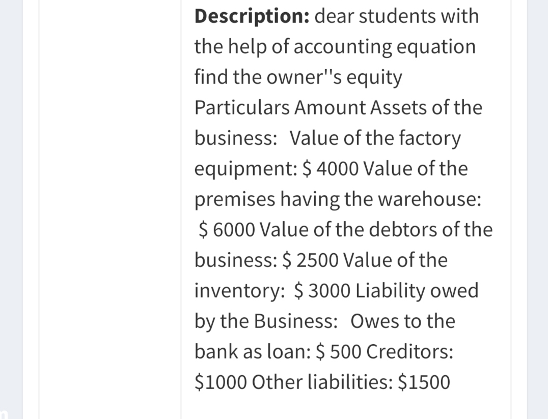 Description: dear students with
the help of accounting equation
find the owner"s equity
Particulars Amount Assets of the
business: Value of the factory
equipment: $ 4000 Value of the
premises having the warehouse:
$ 6000 Value of the debtors of the
business: $ 2500 Value of the
inventory: $ 3000 Liability owed
by the Business: Owes to the
bank as loan: $ 500 Creditors:
$1000 Other liabilities: $1500
