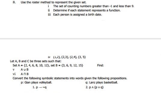 8.
Use the roster method to represent the given set.
i The set of counting numbers greater than -1 and less than 9.
ii Determine if each statement represents a function.
i Each person is assigned a birth date.
iv (1,2), (2,3), (2,4), (3, 5)
Let A, B and C be three sets such that:
Set A = (2, 4, 6, 8, 10, 12), set B = (3, 6, 9, 12, 15)
Find:
V
AUB
vi
ANB
Convert the following symbolic statements into words given the following propositions.
p: Gian plays volleyball.
q: Lanz plays basketball.
1. p - ng
2. pa (p v q)
