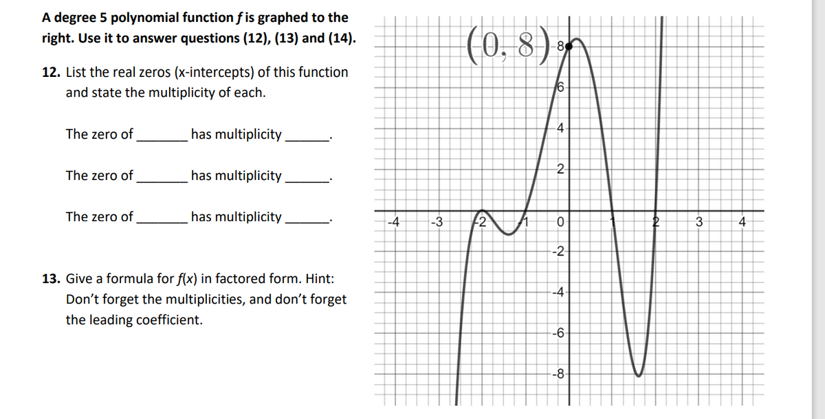 A degree 5 polynomial function f is graphed to the
(0, 8
) n
right. Use it to answer questions (12), (13) and (14).
12. List the real zeros (x-intercepts) of this function
6
and state the multiplicity of each.
-4
The zero of
has multiplicity
2-
The zero of
has multiplicity
The zero of
has multiplicity.
-4
-3
-2
4
-2-
13. Give a formula for f(x) in factored form. Hint:
-4
Don't forget the multiplicities, and don't forget
the leading coefficient.
-6-
-8-
