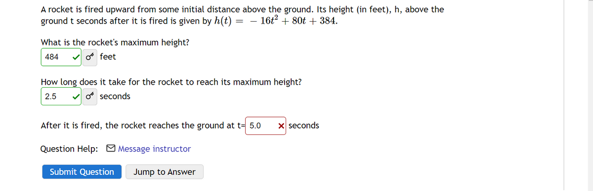 A rocket is fired upward from some initial distance above the ground. Its height (in feet), h, above the
ground t seconds after it is fired is given by h(t)
- 16t2 + 80t + 384.
What is the rocket's maximum height?
484
V o feet
How long does it take for the rocket to reach its maximum height?
2.5
V o seconds
After it is fired, the rocket reaches the ground at t= 5.0
X seconds
Question Help: M Message instructor
Submit Question
Jump to Answer
