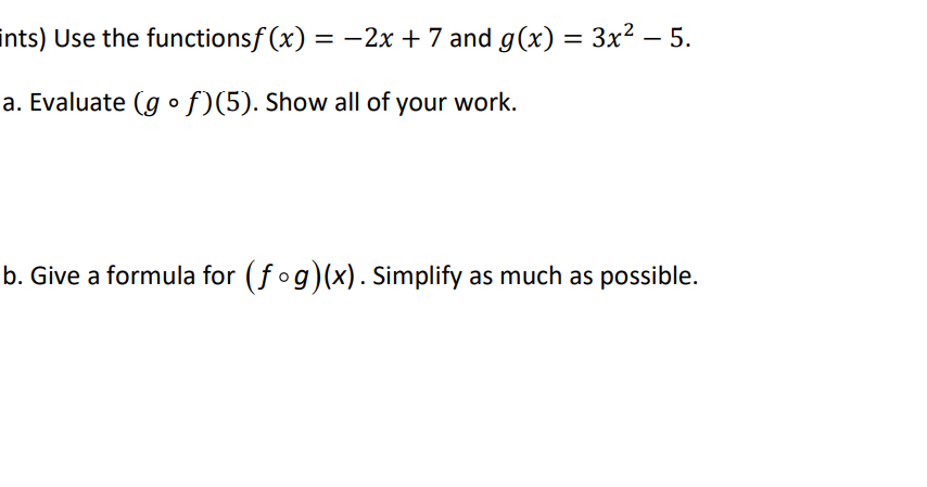 ints) Use the functionsf (x) = -2x + 7 and g(x) = 3x² – 5.
a. Evaluate (g o f)(5). Show all of your work.
b. Give a formula for (fog)(x). Simplify as much as possible.
