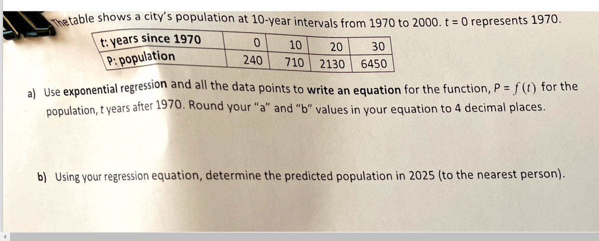 The table shows a city's population at 10-year intervals from 1970 to 2000. t = 0 represents 1970.
%3D
t: years since 1970
10
20
30
P: population
240
710
2130
6450
al Use exponential regression and all the data points to write an equation for the function, P = f (t) for the
population, t years after 1970. Round your "a" and “b" values in your equation to 4 decimal places.
b) Using your regression equation, determine the predicted population in 2025 (to the nearest person).
