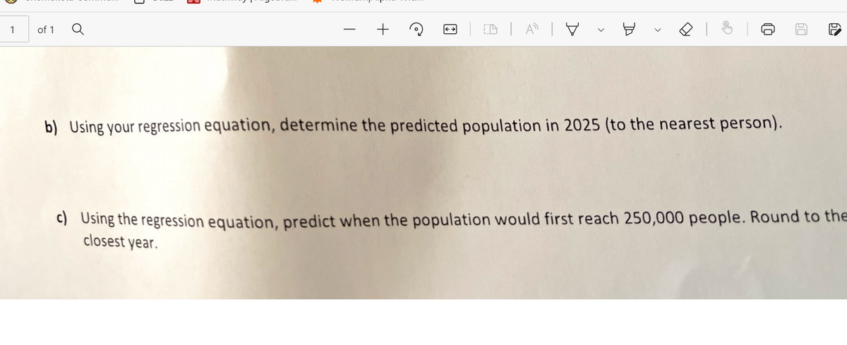 1
of 1
+
b) Using your regression equation, determine the predicted population in 2025 (to the nearest person).
C) Using the regression equation, predict when the population would first reach 250,000 people. Round to the
closest year.
>
