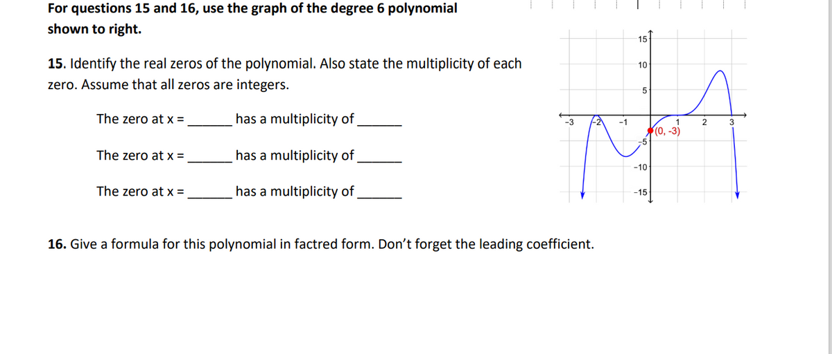 For questions 15 and 16, use the graph of the degree 6 polynomial
shown to right.
15
15. Identify the real zeros of the polynomial. Also state the multiplicity of each
10
zero. Assume that all zeros are integers.
The zero at x =
has a multiplicity of,
-1
2
3
(0, -3)
The zero at x =
has a multiplicity of,
-10
The zero at x =
has a multiplicity of
-15
16. Give a formula for this polynomial in factred form. Don't forget the leading coefficient.
