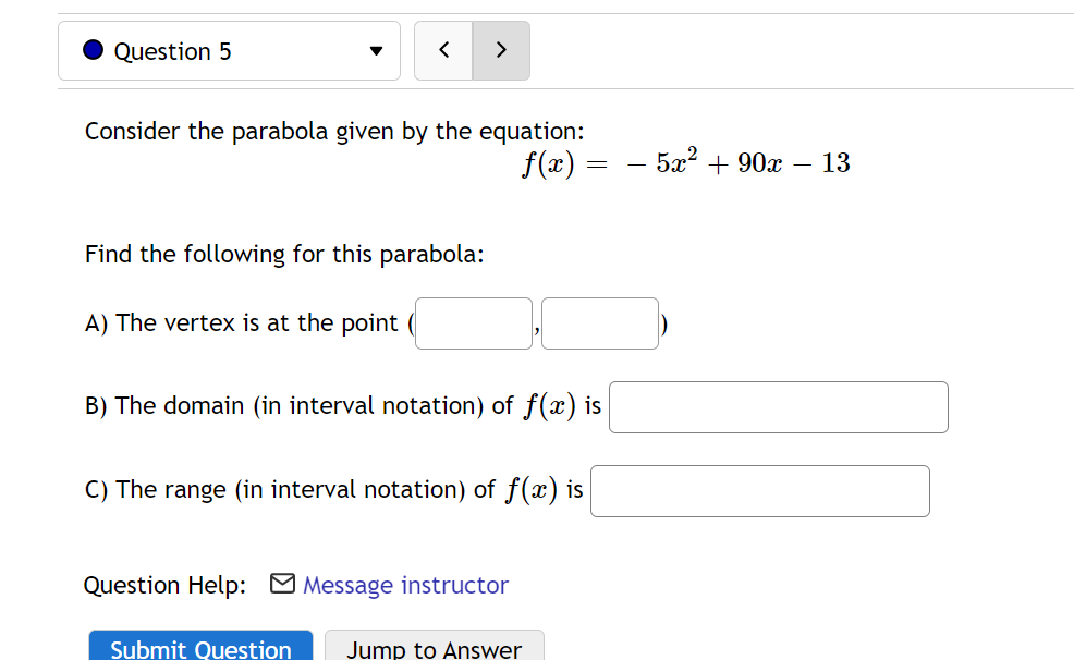 Question 5
>
Consider the parabola given by the equation:
f(x) =
5а? + 90х 13
Find the following for this parabola:
A) The vertex is at the point (
B) The domain (in interval notation) of f(x) is
C) The range (in interval notation) of f(x) is
Question Help: O Message instructor
Submit Question
Jump to Answer
