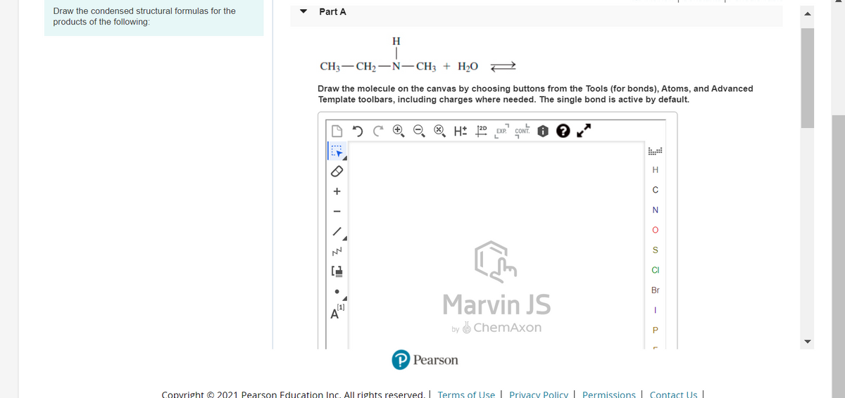 Draw the condensed structural formulas for the
Part A
products of the following:
H
CH3 — CН —N—CH; + H 0
Draw the molecule on the canvas by choosing buttons from the Tools (for bonds), Atoms, and Advanced
Template toolbars, including charges where needed. The single bond is active by default.
O H: 20 EXP.
CONT.
H
+
N
CI
Br
(1)
A
Marvin JS
by e ChemAxon
Pearson
Copyright © 2021 Pearson Education Inc. All rights reserved, I Terms of Use | Privacy Policy Permissions | Contact Us |
