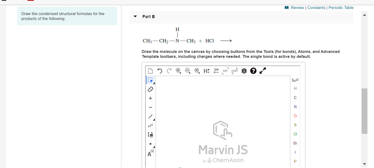 I Review | Constants | Periodic Table
Draw the condensed structural formulas for the
Part B
products of the following:
H
CH3-CH2 -N-CH3 + HCI
>
Draw the molecule on the canvas by choosing buttons from the Tools (for bonds), Atoms, and Advanced
Template toolbars, including charges where needed. The single bond is active by default.
O H: 120 EXP. CONT.
H
S
CI
Br
Marvin JS
by e ChemAxon
